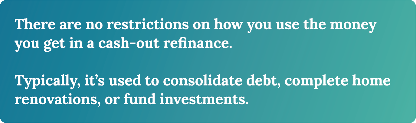 There are no restrictions on how you use the money you get in a cash-out refinance. Typically it's used to consolidate debt, complete home renovations, or fund investments.