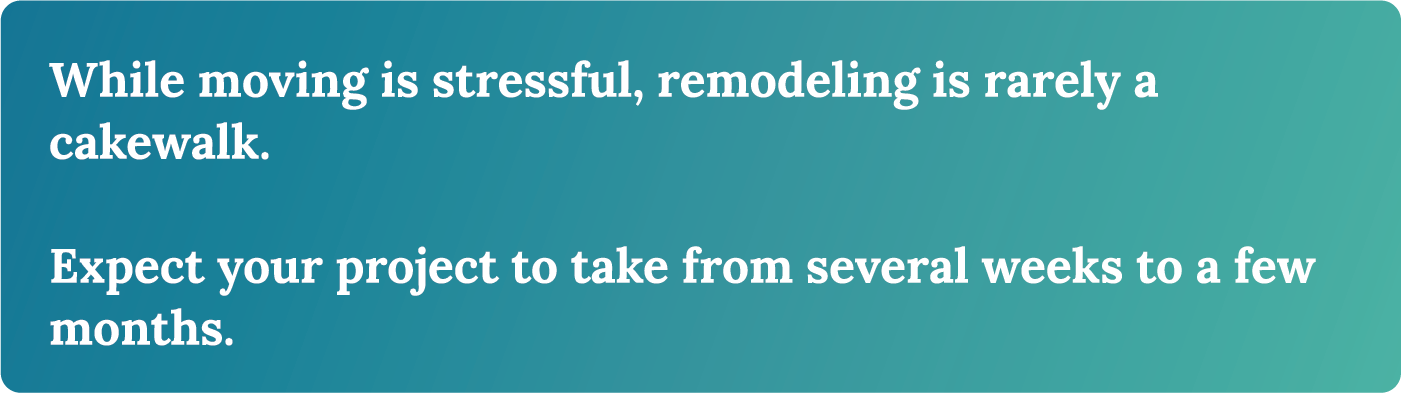 While moving is stressful, remodeling is rarely a cakewalk. Expect your project to take from several weeks to a few months. 