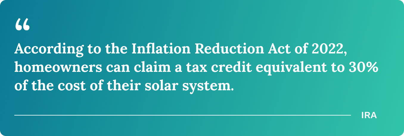 According to the Inflation Reduction Act of 2022, homeowners can claim a tax credit equivalent to 30% of the cost of their solar system.
