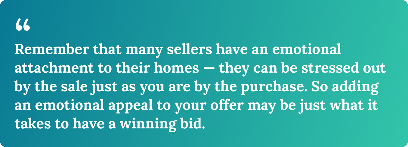 Remember that many sellers have an emotional attachment to their homes — they can be stressed out by the sale just as you are by the purchase. So adding an emotional appeal to your offer may be just what it takes to have a winning bid. 