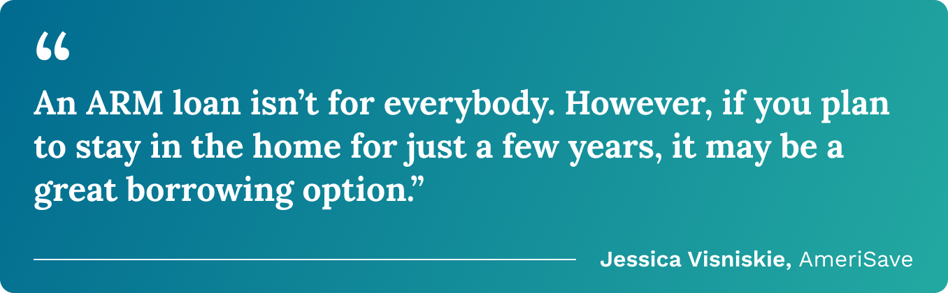 “An ARM loan isn’t for everybody. However, if you plan to stay in the home for just a few years, it may be a great borrowing option.” –Jessica Visniskie 